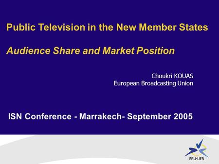ISN Conference - Marrakech- September 2005 Public Television in the New Member States Audience Share and Market Position Choukri KOUAS European Broadcasting.
