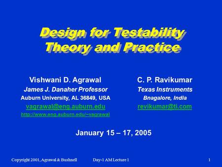 Copyright 2001, Agrawal & BushnellDay-1 AM Lecture 11 Design for Testability Theory and Practice January 15 – 17, 2005 Vishwani D. Agrawal James J. Danaher.
