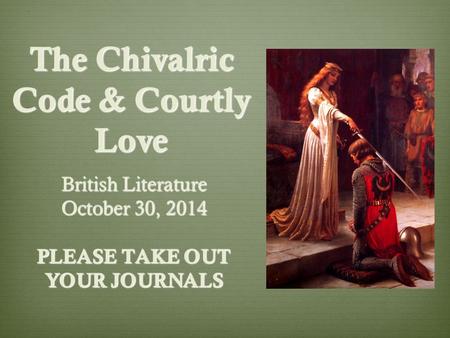 The Chivalric Code & Courtly Love British Literature October 30, 2014 PLEASE TAKE OUT YOUR JOURNALS.