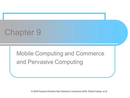 © 2008 Pearson Prentice Hall, Electronic Commerce 2008, Efraim Turban, et al. Chapter 9 Mobile Computing and Commerce and Pervasive Computing.
