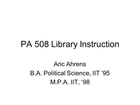 PA 508 Library Instruction Aric Ahrens B.A. Political Science, IIT ’95 M.P.A. IIT, ‘98.