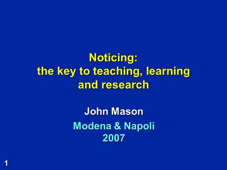 1 Noticing: the key to teaching, learning and research John Mason Modena & Napoli 2007.