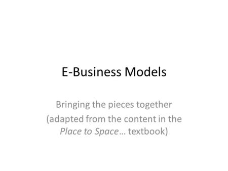E-Business Models Bringing the pieces together (adapted from the content in the Place to Space… textbook)