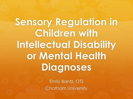 Sensory Regulation in Children with Intellectual Disability or Mental Health Diagnoses Emily Bantz, OTS Chatham University.