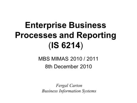 Enterprise Business Processes and Reporting (IS 6214) MBS MIMAS 2010 / 2011 8th December 2010 Fergal Carton Business Information Systems.