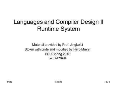 PSUCS322 HM 1 Languages and Compiler Design II Runtime System Material provided by Prof. Jingke Li Stolen with pride and modified by Herb Mayer PSU Spring.