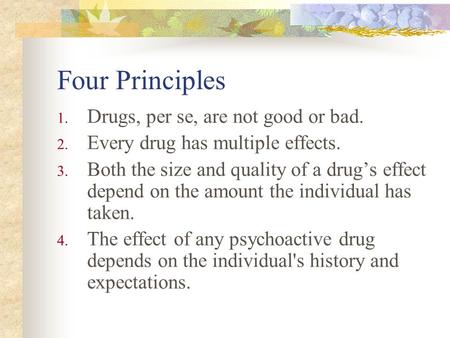 Four Principles 1. Drugs, per se, are not good or bad. 2. Every drug has multiple effects. 3. Both the size and quality of a drug’s effect depend on the.
