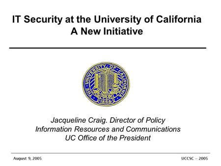 August 9, 2005 UCCSC -- 2005 IT Security at the University of California A New Initiative Jacqueline Craig. Director of Policy Information Resources and.