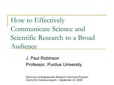 How to Effectively Communicate Science and Scientific Research to a Broad Audience J. Paul Robinson Professor, Purdue University Discovery Undergraduate.