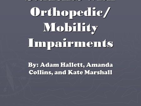 Students with Orthopedic/ Mobility Impairments By: Adam Hallett, Amanda Collins, and Kate Marshall.