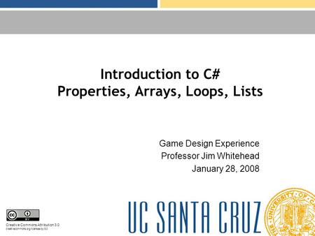 Introduction to C# Properties, Arrays, Loops, Lists Game Design Experience Professor Jim Whitehead January 28, 2008 Creative Commons Attribution 3.0 creativecommons.org/licenses/by/3.0.