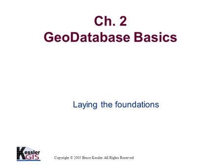 Copyright © 2005 Bruce Kessler All Rights Reserved Ch. 2 GeoDatabase Basics Laying the foundations.