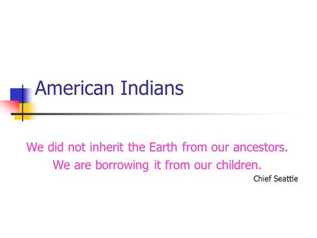 American Indians We did not inherit the Earth from our ancestors. We are borrowing it from our children. Chief Seattle.