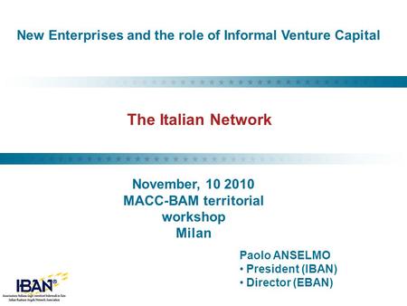 The Italian Network Paolo ANSELMO President (IBAN) Director (EBAN) New Enterprises and the role of Informal Venture Capital November, 10 2010 MACC-BAM.