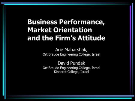 Business Performance, Market Orientation and the Firm’s Attitude Arie Maharshak, Ort Braude Engineering College, Israel David Pundak Ort Braude Engineering.