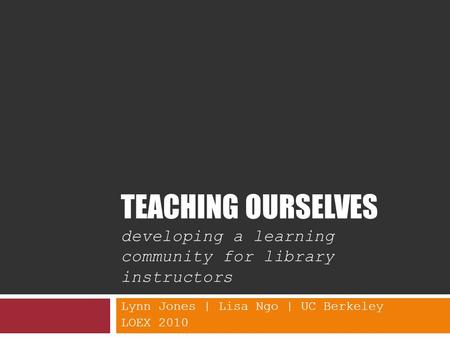 TEACHING OURSELVES developing a learning community for library instructors Lynn Jones | Lisa Ngo | UC Berkeley LOEX 2010.
