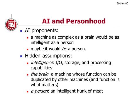 29-Jan-00 AI and Personhood AI proponents: a machine as complex as a brain would be as intelligent as a person maybe it would be a person. Hidden assumptions: