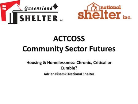 ACTCOSS Community Sector Futures Housing & Homelessness: Chronic, Critical or Curable? Adrian Pisarski National Shelter.