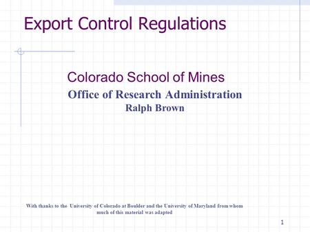 1 Export Control Regulations Colorado School of Mines Office of Research Administration Ralph Brown With thanks to the University of Colorado at Boulder.