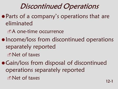 12-1 Discontinued Operations  Parts of a company’s operations that are eliminated  A one-time occurrence  Income/loss from discontinued operations separately.