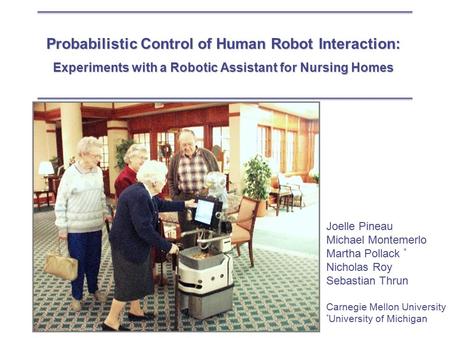 Probabilistic Control of Human Robot Interaction: Experiments with a Robotic Assistant for Nursing Homes Joelle Pineau Michael Montemerlo Martha Pollack.
