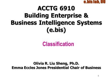 1 ACCTG 6910 Building Enterprise & Business Intelligence Systems (e.bis) Classification Olivia R. Liu Sheng, Ph.D. Emma Eccles Jones Presidential Chair.