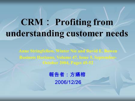 CRM ： Profiting from understanding customer needs 報告者：方嬿榕 2006/12/26 Anne Stringfellow, Winter Nie and David E. Bowen Business Horizons, Volume 47, Issue.