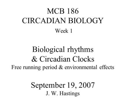 MCB 186 CIRCADIAN BIOLOGY Week 1 Biological rhythms & Circadian Clocks Free running period & environmental effects September 19, 2007 J. W. Hastings.