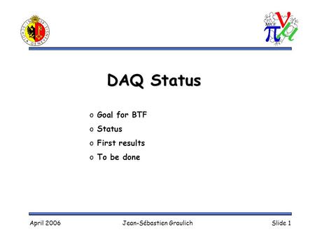April 2006Jean-Sébastien GraulichSlide 1 DAQ Status o Goal for BTF o Status o First results o To be done.