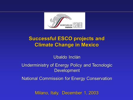 Successful ESCO projects and Climate Change in Mexico Milano, Italy. December 1, 2003 Ubaldo Inclán Underministry of Energy Policy and Tecnologic Development.