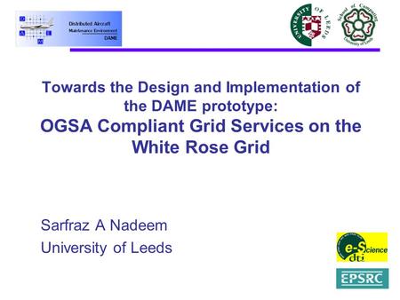 Towards the Design and Implementation of the DAME prototype: OGSA Compliant Grid Services on the White Rose Grid Sarfraz A Nadeem University of Leeds.