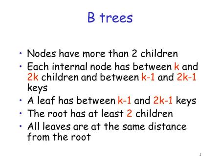 1 B trees Nodes have more than 2 children Each internal node has between k and 2k children and between k-1 and 2k-1 keys A leaf has between k-1 and 2k-1.