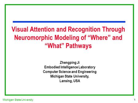 Michigan State University1 Visual Attention and Recognition Through Neuromorphic Modeling of “Where” and “What” Pathways Zhengping Ji Embodied Intelligence.