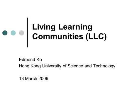 Living Learning Communities (LLC) Edmond Ko Hong Kong University of Science and Technology 13 March 2009.