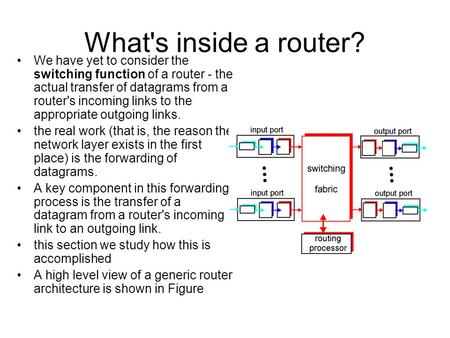 What's inside a router? We have yet to consider the switching function of a router - the actual transfer of datagrams from a router's incoming links to.