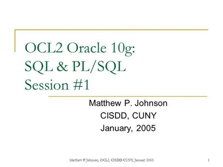 Matthew P. Johnson, OCL2, CISDD CUNY, January 20051 OCL2 Oracle 10g: SQL & PL/SQL Session #1 Matthew P. Johnson CISDD, CUNY January, 2005.