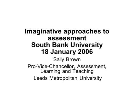 Imaginative approaches to assessment South Bank University 18 January 2006 Sally Brown Pro-Vice-Chancellor, Assessment, Learning and Teaching Leeds Metropolitan.