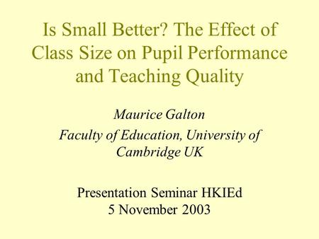 Is Small Better? The Effect of Class Size on Pupil Performance and Teaching Quality Maurice Galton Faculty of Education, University of Cambridge UK Presentation.