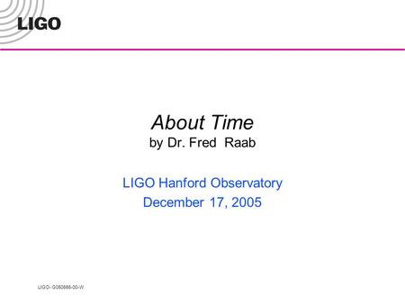 LIGO- G050656-00-W About Time by Dr. Fred Raab LIGO Hanford Observatory December 17, 2005.
