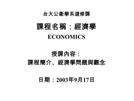 台大公衛學系選修課 課程名稱：經濟學 ECONOMICS 授課內容： 課程簡介、經濟學問題與觀念 日期： 2003 年 9 月 17 日.