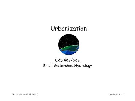 Lecture 19 - 1 ERS 482/682 (Fall 2002) Urbanization ERS 482/682 Small Watershed Hydrology.