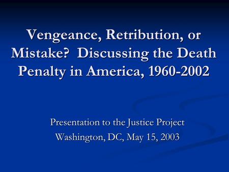 Vengeance, Retribution, or Mistake? Discussing the Death Penalty in America, 1960-2002 Presentation to the Justice Project Washington, DC, May 15, 2003.