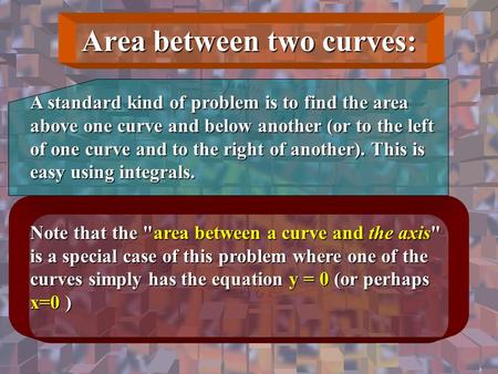 Area between two curves: A standard kind of problem is to find the area above one curve and below another (or to the left of one curve and to the right.