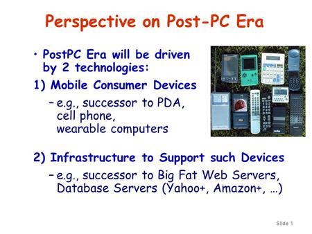 Slide 1 Perspective on Post-PC Era PostPC Era will be driven by 2 technologies: 1) Mobile Consumer Devices –e.g., successor to PDA, cell phone, wearable.