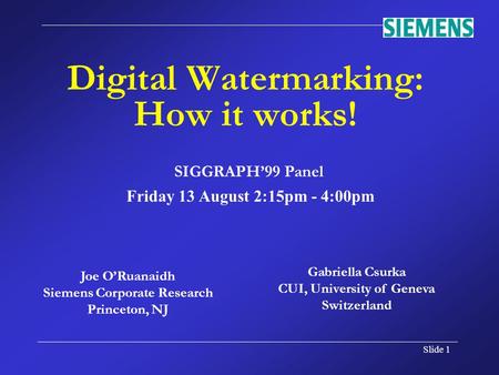 Slide 1 Joe O’Ruanaidh Siemens Corporate Research Princeton, NJ Digital Watermarking: How it works! SIGGRAPH’99 Panel Friday 13 August 2:15pm - 4:00pm.