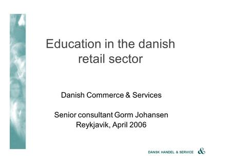 DANSK HANDEL & SERVICE Danish Commerce & Services Senior consultant Gorm Johansen Reykjavik, April 2006 Education in the danish retail sector.
