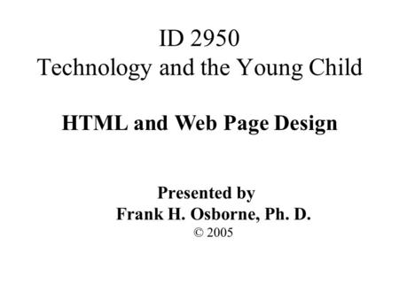 HTML and Web Page Design Presented by Frank H. Osborne, Ph. D. © 2005 ID 2950 Technology and the Young Child.