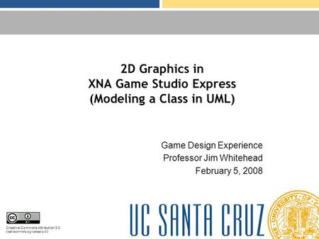 2D Graphics in XNA Game Studio Express (Modeling a Class in UML) Game Design Experience Professor Jim Whitehead February 5, 2008 Creative Commons Attribution.