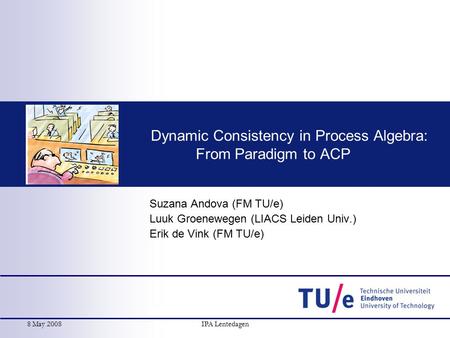 8 May 2008IPA Lentedagen Dynamic Consistency in Process Algebra: From Paradigm to ACP Suzana Andova (FM TU/e) Luuk Groenewegen (LIACS Leiden Univ.) Erik.