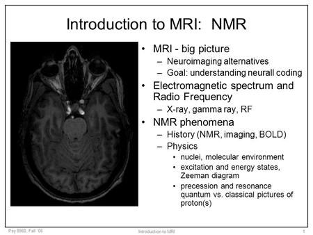 Psy 8960, Fall ‘06 Introduction to MRI1 Introduction to MRI: NMR MRI - big picture –Neuroimaging alternatives –Goal: understanding neurall coding Electromagnetic.